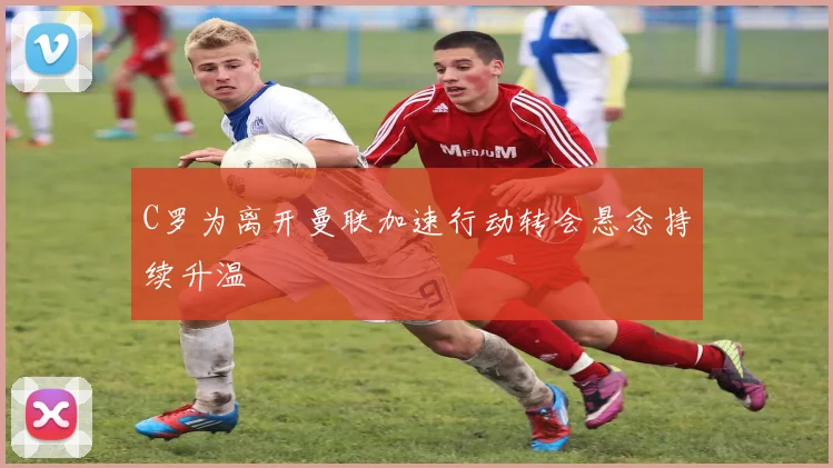 C罗为离开曼联加速行动转会悬念持续升温