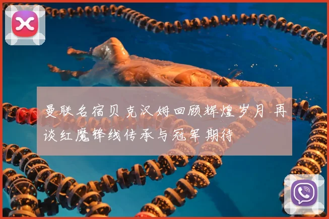 曼联名宿贝克汉姆回顾辉煌岁月 再谈红魔锋线传承与冠军期待