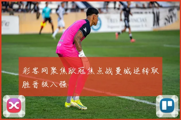 彩客网聚焦欧冠焦点战曼城逆转取胜晋级八强