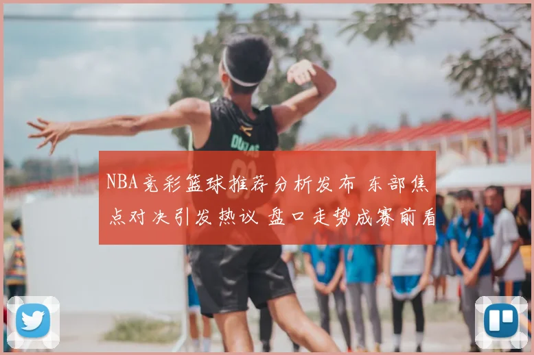 NBA竞彩篮球推荐分析发布 东部焦点对决引发热议 盘口走势成赛前看点
