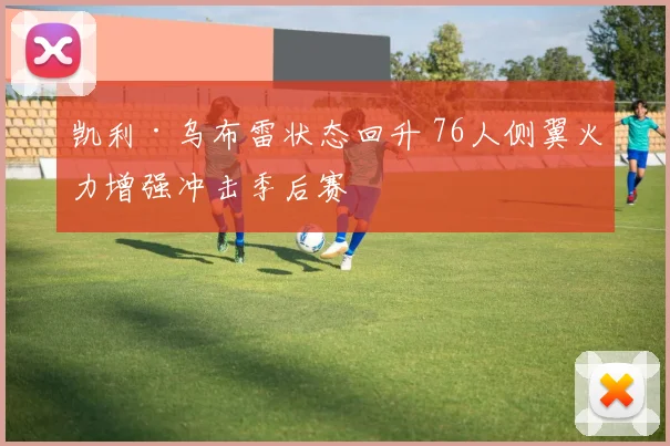 凯利·乌布雷状态回升 76人侧翼火力增强冲击季后赛