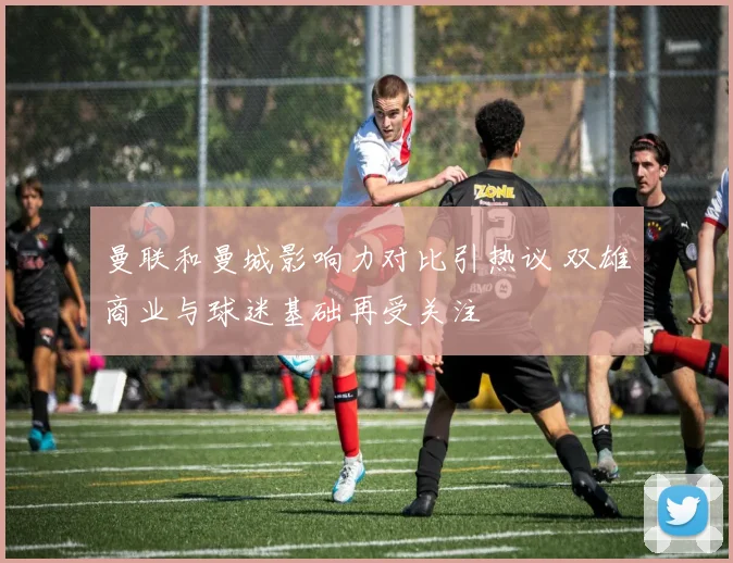 曼联和曼城影响力对比引热议 双雄商业与球迷基础再受关注