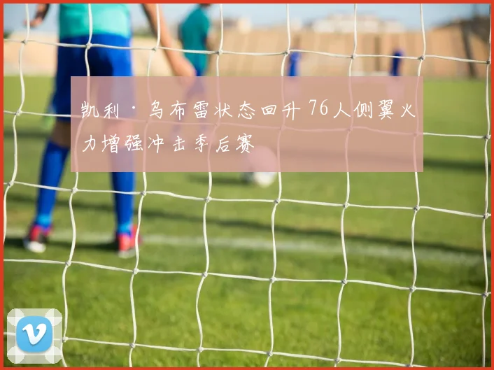 凯利·乌布雷状态回升 76人侧翼火力增强冲击季后赛