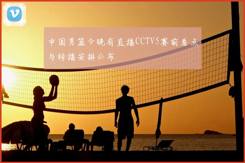 中国男篮今晚有直播CCTV5赛前看点与转播安排公布