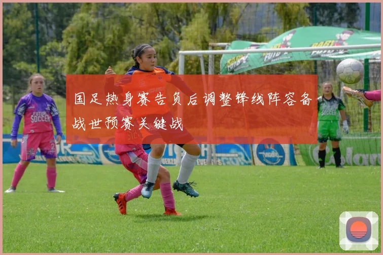 国足热身赛告负后调整锋线阵容备战世预赛关键战