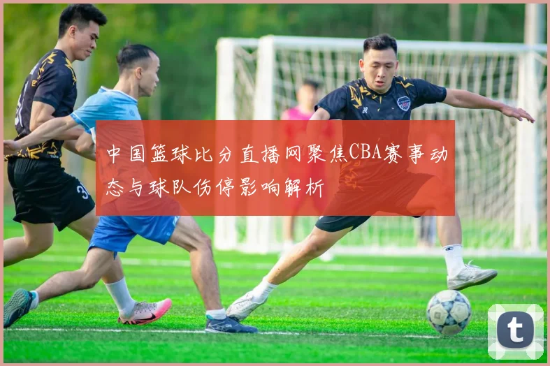 中国篮球比分直播网聚焦CBA赛事动态与球队伤停影响解析
