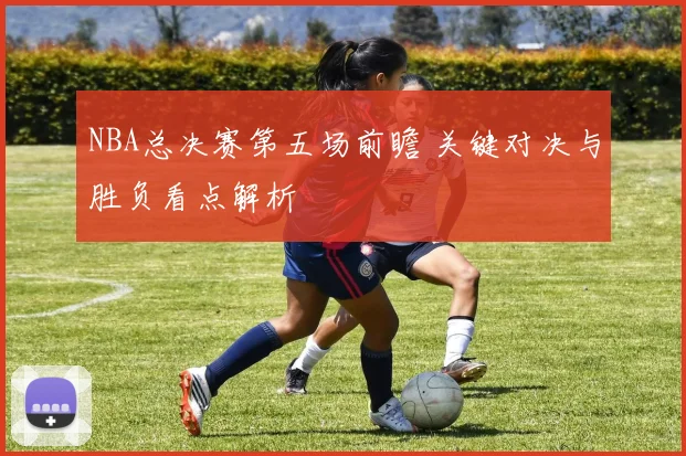 NBA总决赛第五场前瞻 关键对决与胜负看点解析