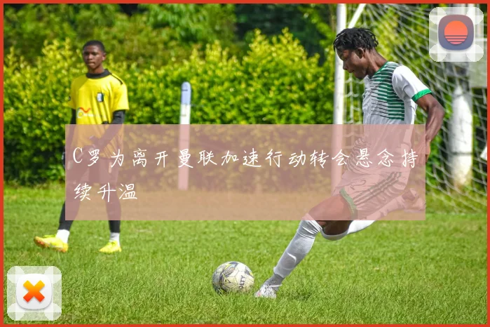 C罗为离开曼联加速行动转会悬念持续升温