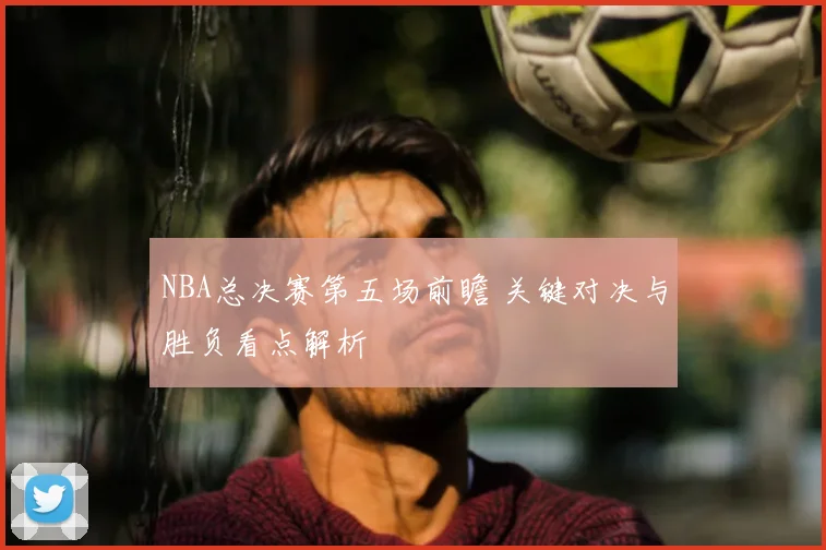 NBA总决赛第五场前瞻 关键对决与胜负看点解析