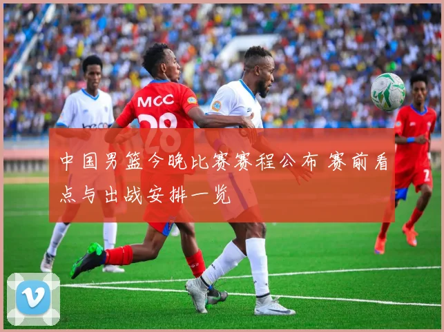 中国男篮今晚比赛赛程公布 赛前看点与出战安排一览