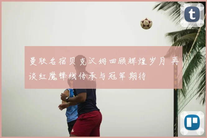 曼联名宿贝克汉姆回顾辉煌岁月 再谈红魔锋线传承与冠军期待