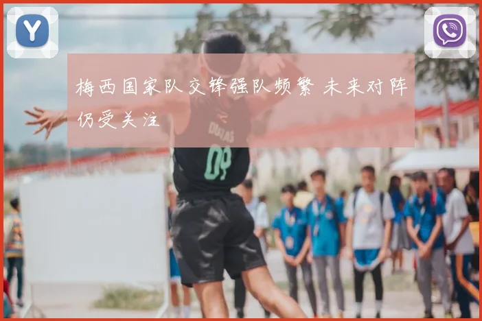 梅西国家队交锋强队频繁 未来对阵仍受关注
