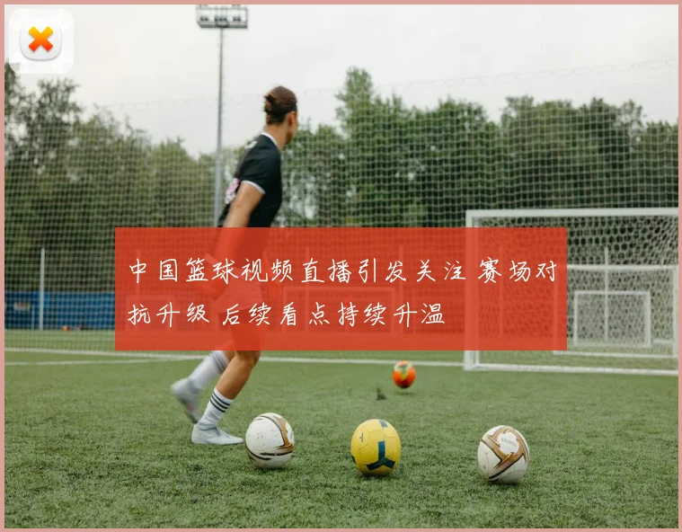 中国篮球视频直播引发关注 赛场对抗升级 后续看点持续升温